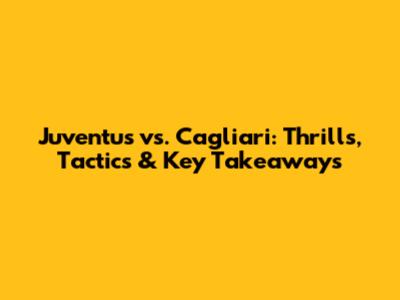 Juventus vs. Cagliari: Thrills, Tactics & Key Takeaways
