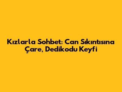 Kızlarla Sohbet: Can Sıkıntısına Çare, Dedikodu Keyfi