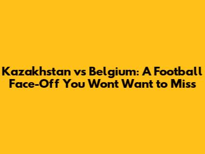 Kazakhstan vs Belgium: A Football Face-Off You Won't Want to Miss