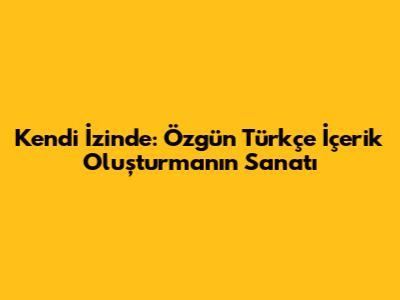 Kendi İzinde: Özgün Türkçe İçerik Oluşturmanın Sanatı