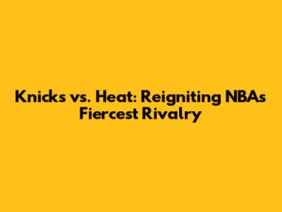Knicks vs. Heat: Reigniting NBA's Fiercest Rivalry