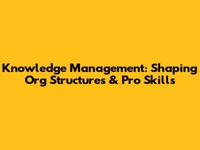 Knowledge Management: Shaping Org Structures & Pro Skills