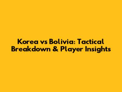 Korea vs Bolivia: Tactical Breakdown & Player Insights