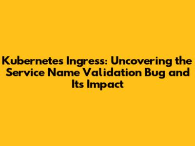 Kubernetes Ingress: Uncovering the Service Name Validation Bug and Its Impact