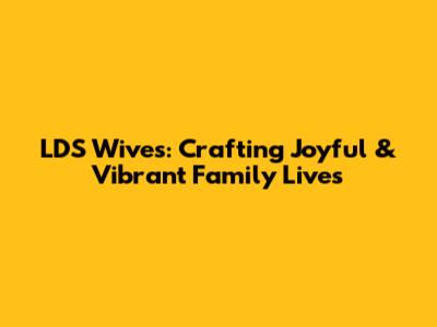 LDS Wives: Crafting Joyful & Vibrant Family Lives