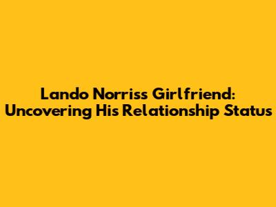Lando Norris's Girlfriend: Uncovering His Relationship Status
