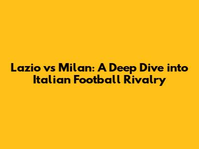 Lazio vs Milan: A Deep Dive into Italian Football Rivalry