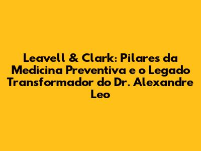Leavell & Clark: Pilares da Medicina Preventiva e o Legado Transformador do Dr. Alexandre Leo