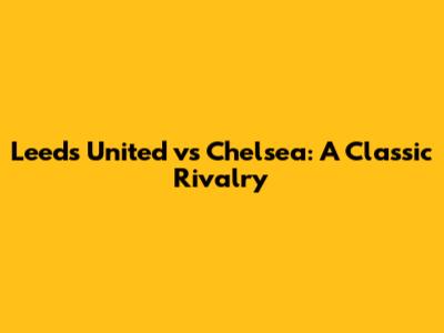 Leeds United vs Chelsea: A Classic Rivalry
