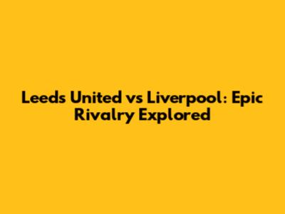 Leeds United vs Liverpool: Epic Rivalry Explored