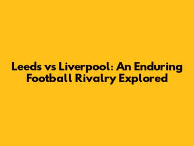 Leeds vs Liverpool: An Enduring Football Rivalry Explored