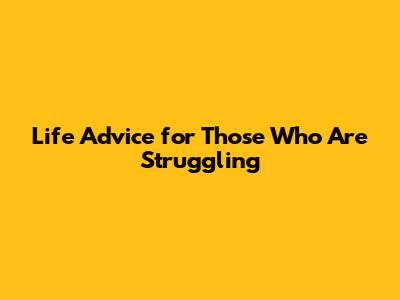 Life Advice for Those Who Are Struggling