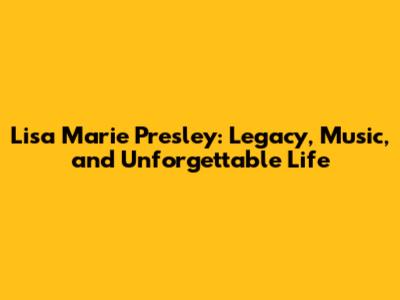 Lisa Marie Presley: Legacy, Music, and Unforgettable Life
