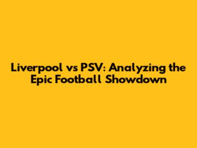 Liverpool vs PSV: Analyzing the Epic Football Showdown