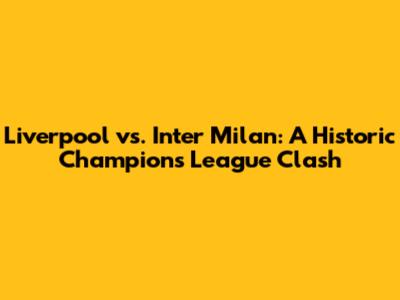 Liverpool vs. Inter Milan: A Historic Champions League Clash