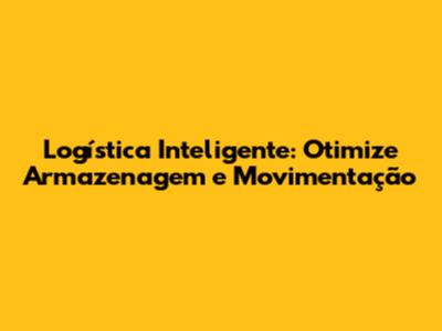 Logística Inteligente: Otimize Armazenagem e Movimentação