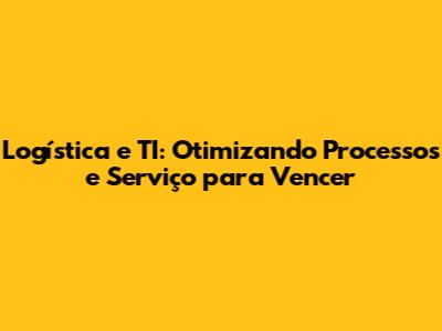 Logística e TI: Otimizando Processos e Serviço para Vencer