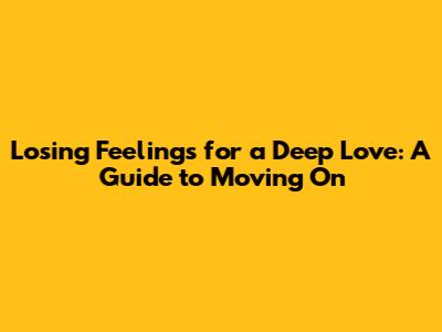 Losing Feelings for a Deep Love: A Guide to Moving On