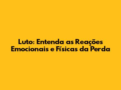 Luto: Entenda as Reações Emocionais e Físicas da Perda
