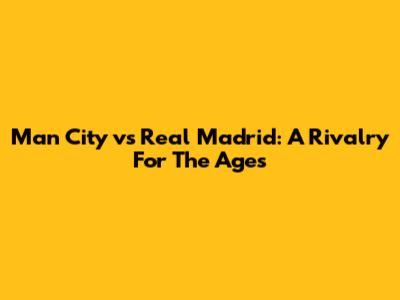 Man City vs Real Madrid: A Rivalry For The Ages