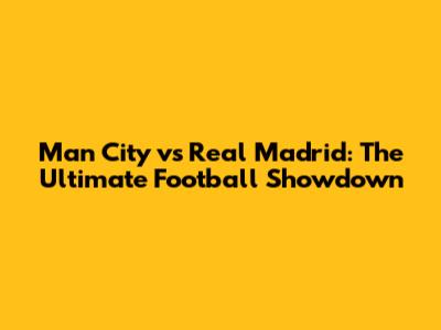 Man City vs Real Madrid: The Ultimate Football Showdown