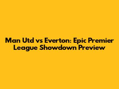 Man Utd vs Everton: Epic Premier League Showdown Preview