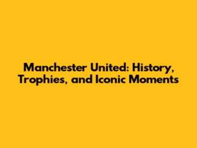 Manchester United: History, Trophies, and Iconic Moments