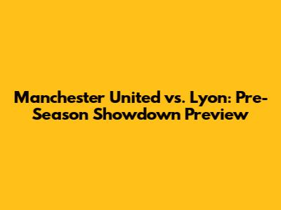 Manchester United vs. Lyon: Pre-Season Showdown Preview