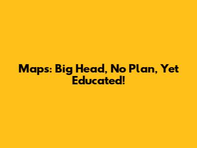 Maps: Big Head, No Plan, Yet Educated!