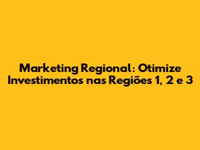 Marketing Regional: Otimize Investimentos nas Regiões 1, 2 e 3