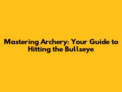 Mastering Archery: Your Guide to Hitting the Bullseye