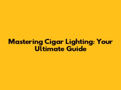 Mastering Cigar Lighting: Your Ultimate Guide