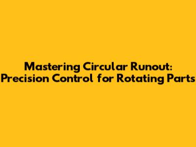Mastering Circular Runout: Precision Control for Rotating Parts