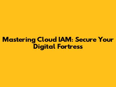 Mastering Cloud IAM: Secure Your Digital Fortress