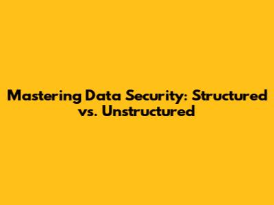 Mastering Data Security: Structured vs. Unstructured
