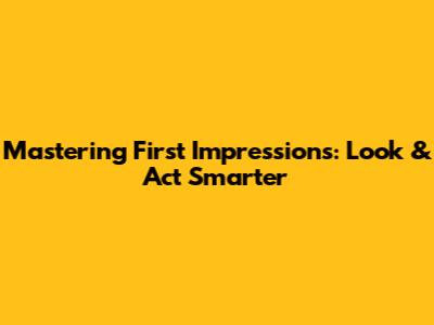 Mastering First Impressions: Look & Act Smarter