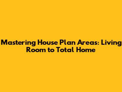 Mastering House Plan Areas: Living Room to Total Home