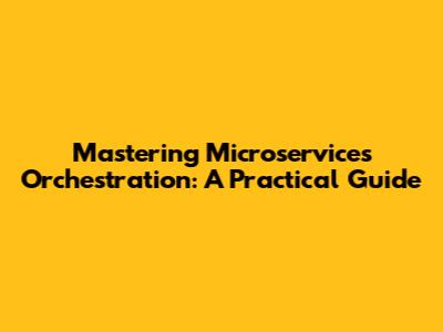 Mastering Microservices Orchestration: A Practical Guide