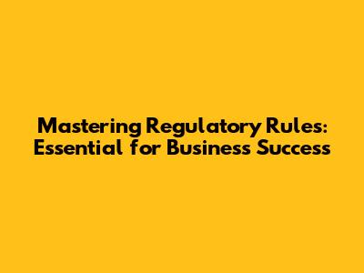Mastering Regulatory Rules: Essential for Business Success