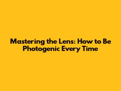 Mastering the Lens: How to Be Photogenic Every Time