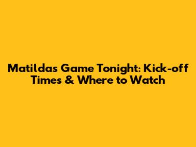 Matildas Game Tonight: Kick-off Times & Where to Watch