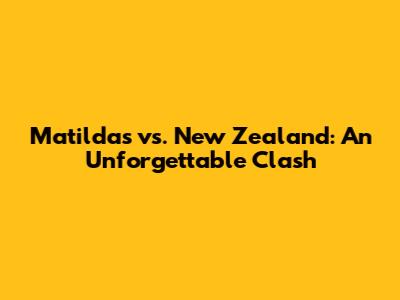 Matildas vs. New Zealand: An Unforgettable Clash