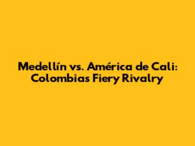 Medellín vs. América de Cali: Colombia's Fiery Rivalry