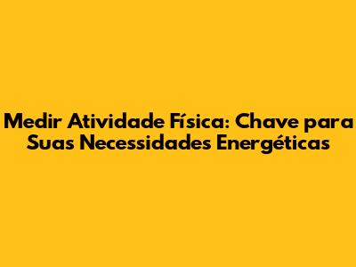 Medir Atividade Física: Chave para Suas Necessidades Energéticas