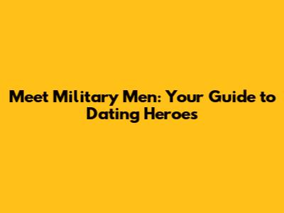 Meet Military Men: Your Guide to Dating Heroes