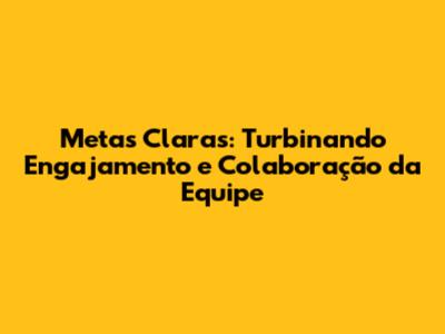 Metas Claras: Turbinando Engajamento e Colaboração da Equipe