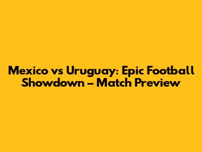 Mexico vs Uruguay: Epic Football Showdown – Match Preview