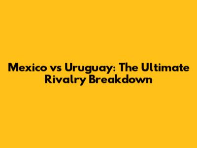 Mexico vs Uruguay: The Ultimate Rivalry Breakdown