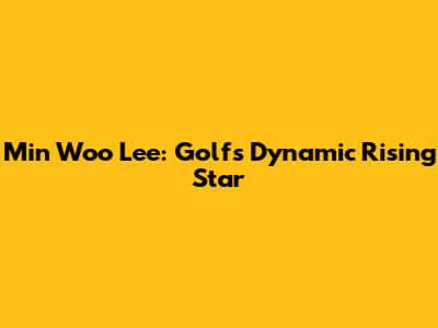 Min Woo Lee: Golf's Dynamic Rising Star