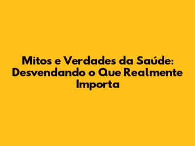 Mitos e Verdades da Saúde: Desvendando o Que Realmente Importa